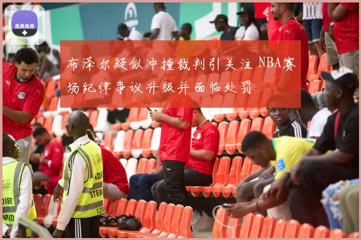 布泽尔疑似冲撞裁判引关注 NBA赛场纪律争议升级并面临处罚