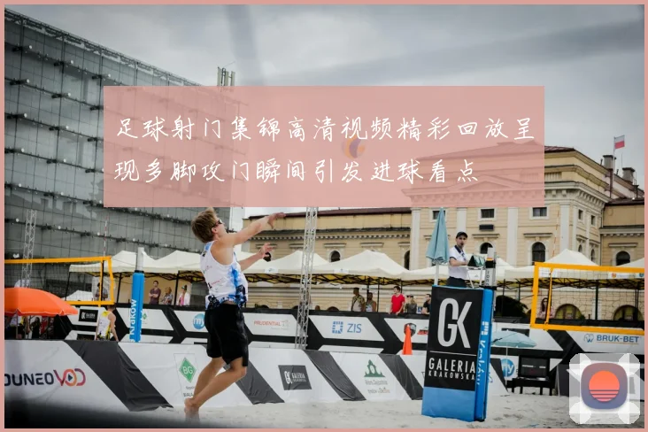 足球射门集锦高清视频精彩回放呈现多脚攻门瞬间引发进球看点