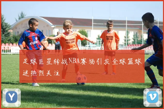 足球巨星转战NBA赛场引发全球篮球迷热烈关注