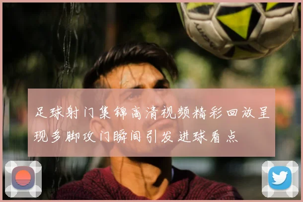 足球射门集锦高清视频精彩回放呈现多脚攻门瞬间引发进球看点