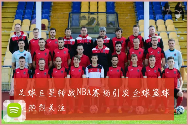 足球巨星转战NBA赛场引发全球篮球迷热烈关注