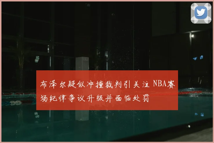 布泽尔疑似冲撞裁判引关注 NBA赛场纪律争议升级并面临处罚