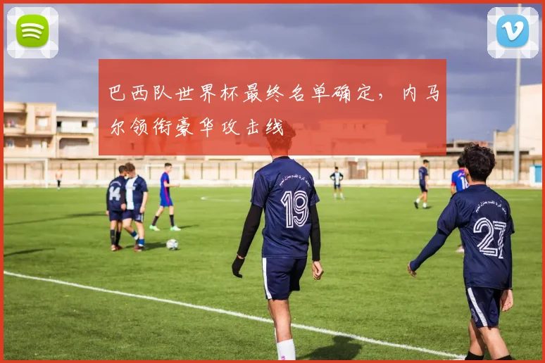 巴西队世界杯最终名单确定，内马尔领衔豪华攻击线