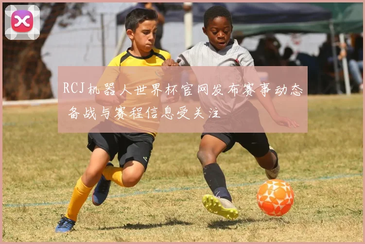 RCJ机器人世界杯官网发布赛事动态 备战与赛程信息受关注
