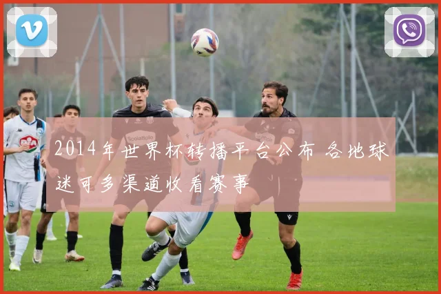 2014年世界杯转播平台公布 各地球迷可多渠道收看赛事