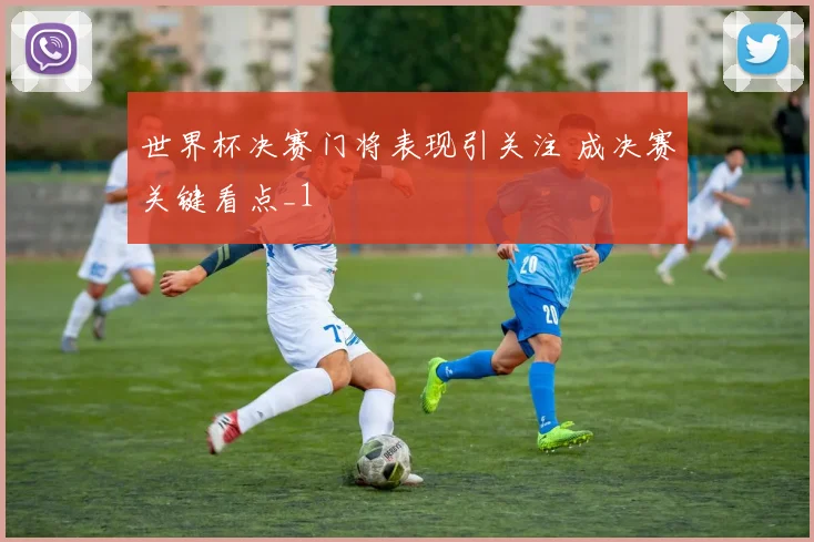 世界杯决赛门将表现引关注 成决赛关键看点_1