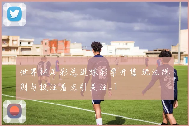 世界杯足彩总进球彩票开售 玩法规则与投注看点引关注_1
