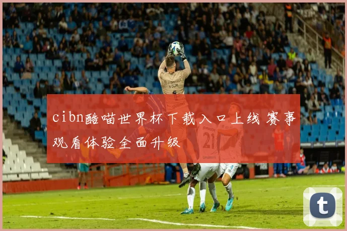 cibn酷喵世界杯下载入口上线 赛事观看体验全面升级